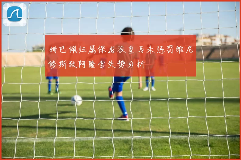 姆巴佩归属保龙派皇马未惩罚维尼修斯致阿隆索失势分析