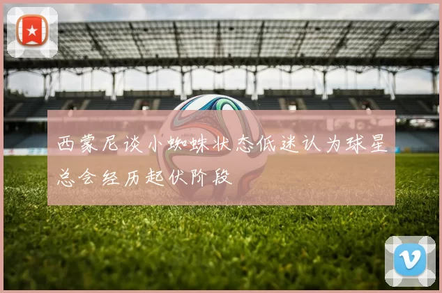西蒙尼谈小蜘蛛状态低迷认为球星总会经历起伏阶段