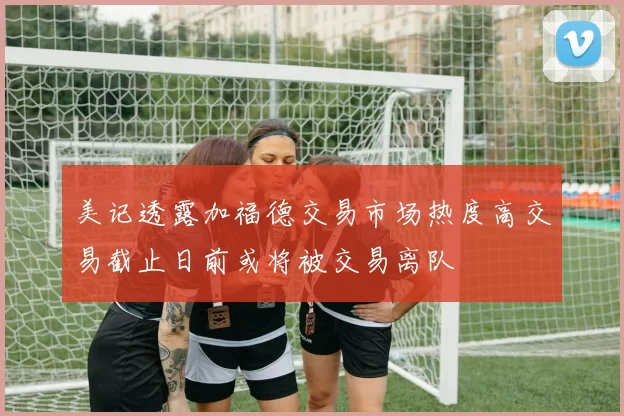 美记透露加福德交易市场热度高交易截止日前或将被交易离队