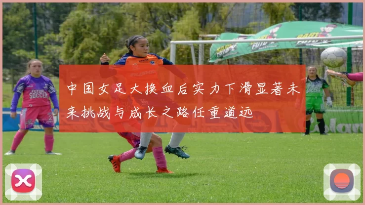 中国女足大换血后实力下滑显著未来挑战与成长之路任重道远