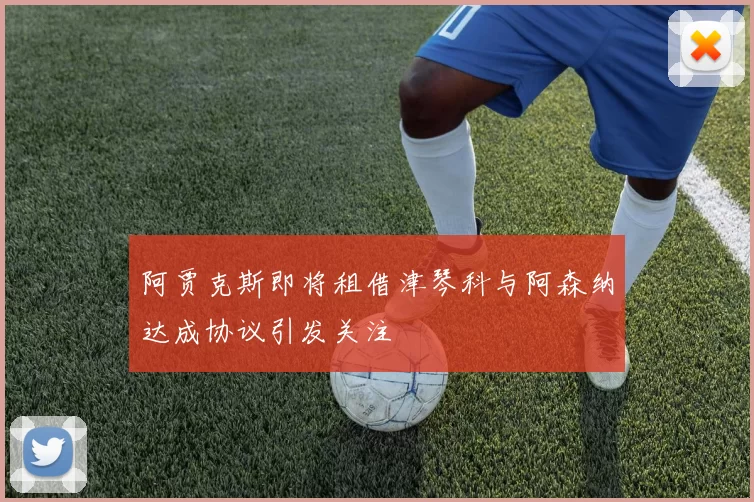 阿贾克斯即将租借津琴科与阿森纳达成协议引发关注