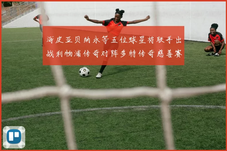 海皮亚贝纳永等五位球星将联手出战利物浦传奇对阵多特传奇慈善赛