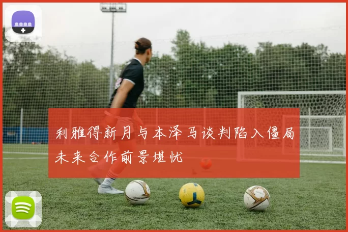 利雅得新月与本泽马谈判陷入僵局未来合作前景堪忧