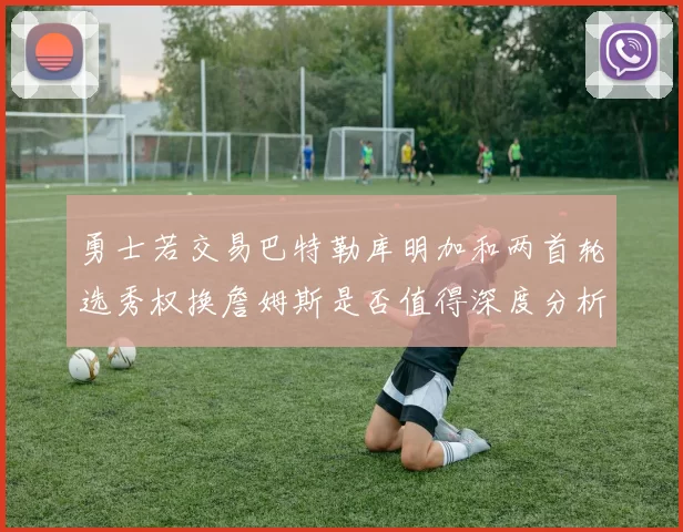 勇士若交易巴特勒库明加和两首轮选秀权换詹姆斯是否值得深度分析